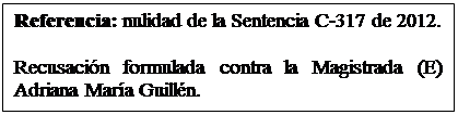 Cuadro de texto: Referencia: nulidad de la Sentencia C-317 de 2012. 

Recusacin formulada contra la Magistrada (E) Adriana Mara Guilln.  

