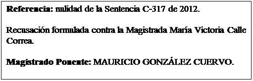 Cuadro de texto: Referencia: nulidad de la Sentencia C-317 de 2012. 

Recusacin formulada contra la Magistrada Mara Victoria Calle Correa.  

Magistrado Ponente: MAURICIO GONZLEZ CUERVO.  
