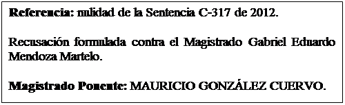 Cuadro de texto: Referencia: nulidad de la Sentencia C-317 de 2012. 

Recusacin formulada contra el Magistrado Gabriel Eduardo Mendoza Martelo.  

Magistrado Ponente: MAURICIO GONZLEZ CUERVO.  

